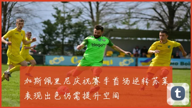 加斯佩里尼庆祝赛季首场逆转苏莱表现出色仍需提升空间