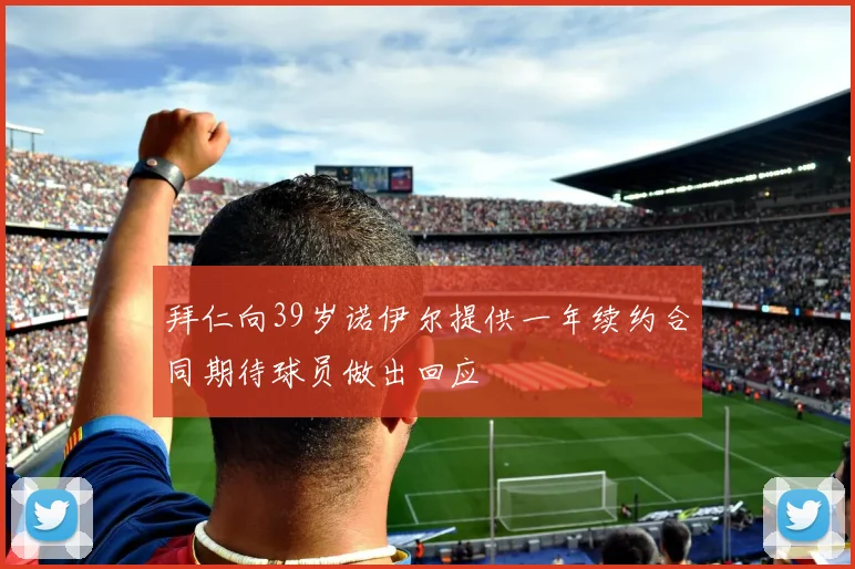 拜仁向39岁诺伊尔提供一年续约合同期待球员做出回应