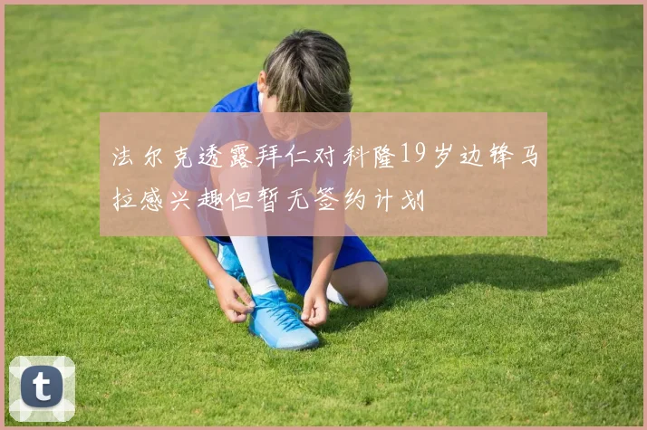 法尔克透露拜仁对科隆19岁边锋马拉感兴趣但暂无签约计划