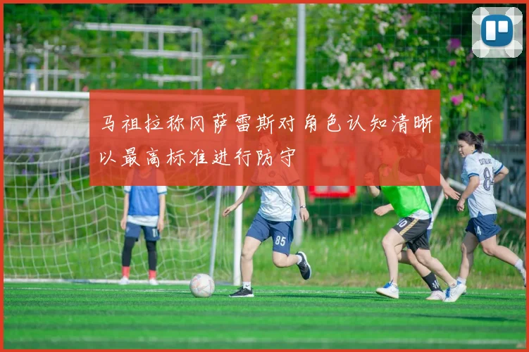 马祖拉称冈萨雷斯对角色认知清晰以最高标准进行防守