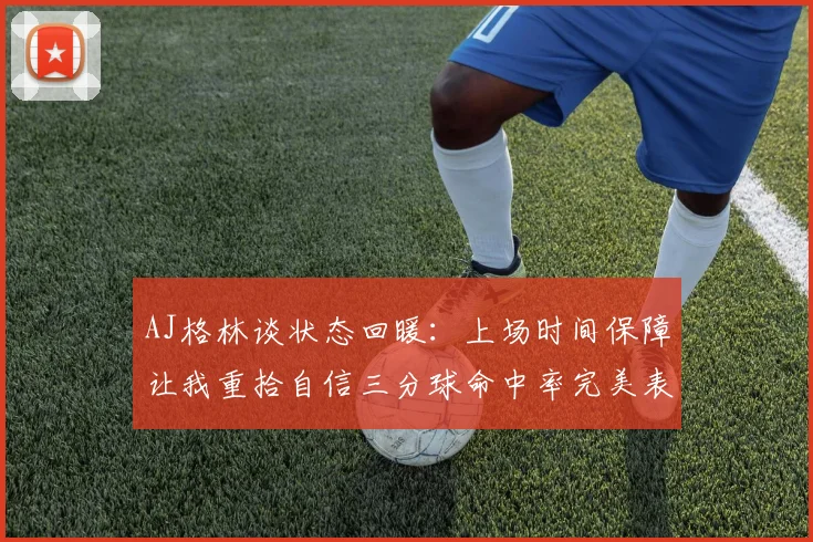 AJ格林谈状态回暖：上场时间保障让我重拾自信三分球命中率完美表现