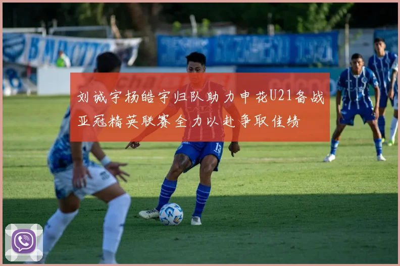 刘诚宇杨皓宇归队助力申花U21备战亚冠精英联赛全力以赴争取佳绩