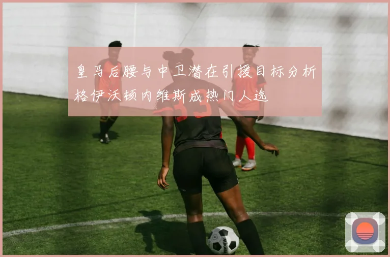 皇马后腰与中卫潜在引援目标分析格伊沃顿内维斯成热门人选