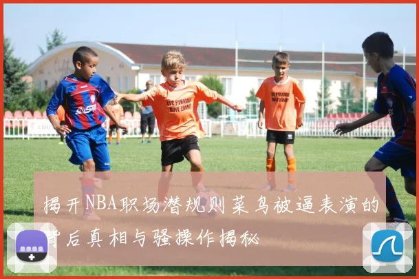 揭开NBA职场潜规则菜鸟被逼表演的背后真相与骚操作揭秘