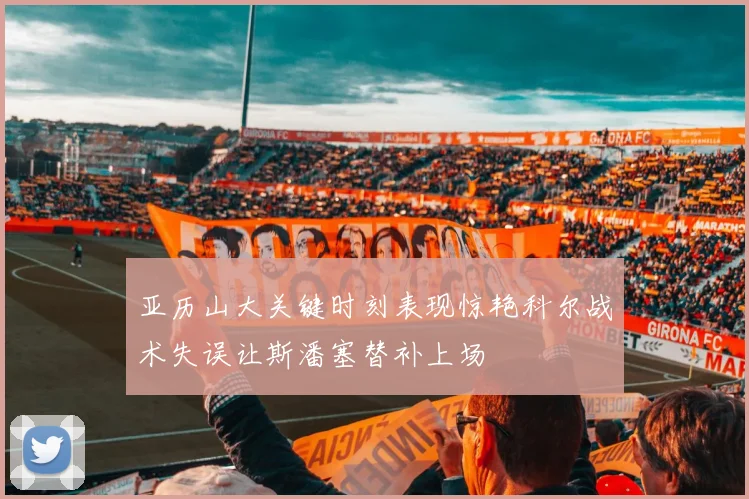 亚历山大关键时刻表现惊艳科尔战术失误让斯潘塞替补上场