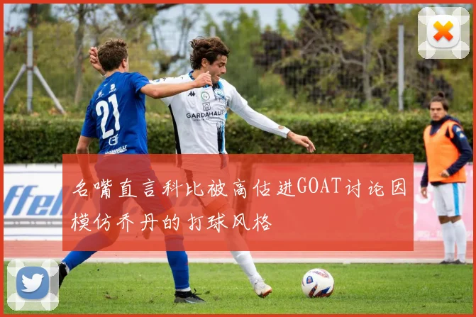 名嘴直言科比被高估进GOAT讨论因模仿乔丹的打球风格