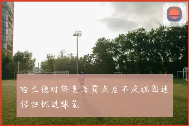 哈兰德对阵皇马罚点后不庆祝因迷信担忧进球荒