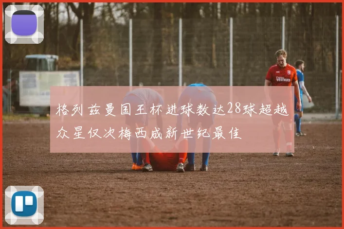 格列兹曼国王杯进球数达28球超越众星仅次梅西成新世纪最佳