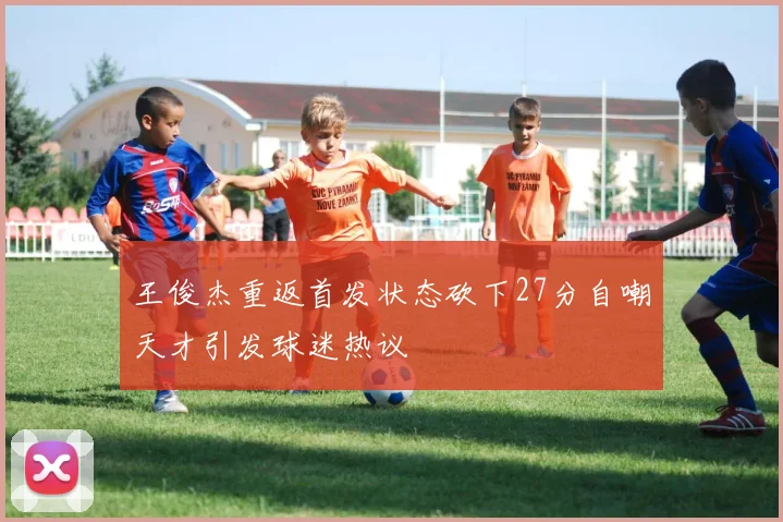 王俊杰重返首发状态砍下27分自嘲天才引发球迷热议