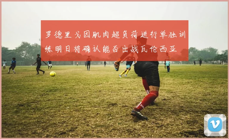 罗德里戈因肌肉超负荷进行单独训练明日将确认能否出战瓦伦西亚