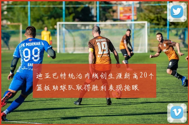 迪亚巴特统治内线创生涯新高20个篮板助球队取得胜利表现抢眼