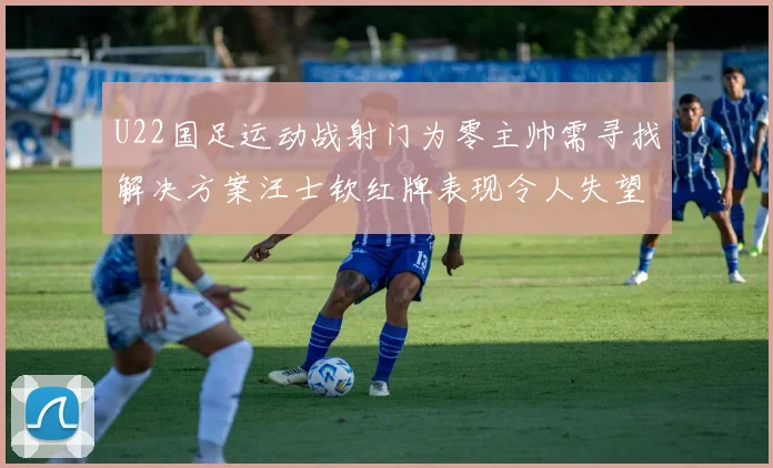 U22国足运动战射门为零主帅需寻找解决方案汪士钦红牌表现令人失望