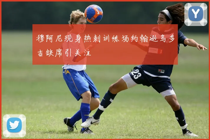 穆阿尼现身热刺训练场约翰逊乌多吉缺席引关注
