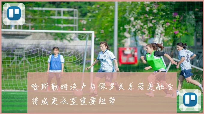 哈斯勒姆谈卢与保罗关系若更融洽将成更衣室重要纽带