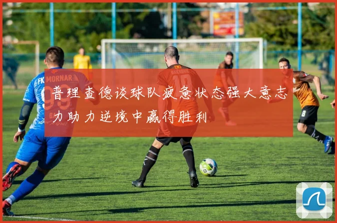 普理查德谈球队疲惫状态强大意志力助力逆境中赢得胜利
