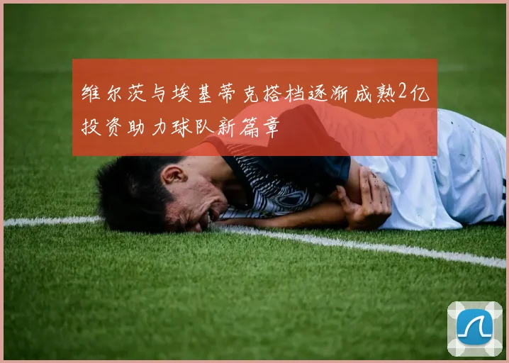 维尔茨与埃基蒂克搭档逐渐成熟2亿投资助力球队新篇章