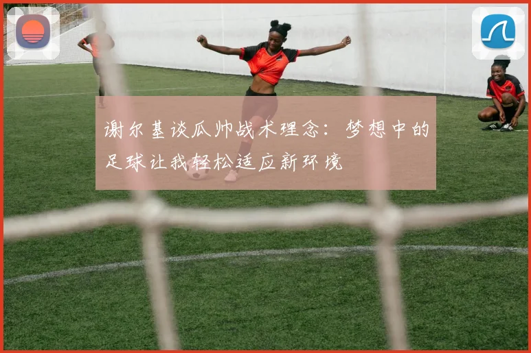 谢尔基谈瓜帅战术理念：梦想中的足球让我轻松适应新环境