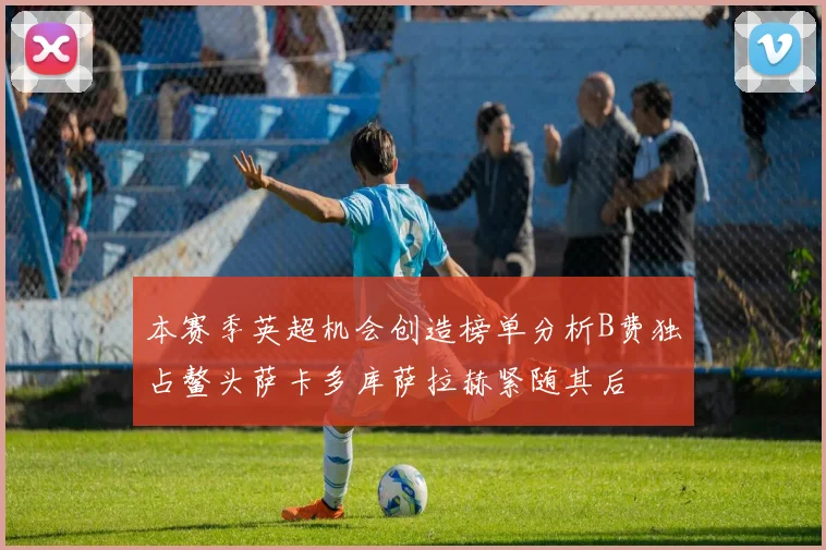 本赛季英超机会创造榜单分析B费独占鳌头萨卡多库萨拉赫紧随其后