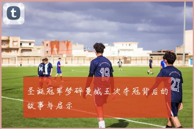 圣诞冠军梦碎曼城五次夺冠背后的故事与启示