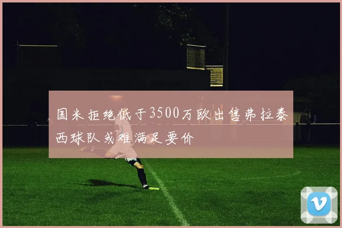 国米拒绝低于3500万欧出售弗拉泰西球队或难满足要价
