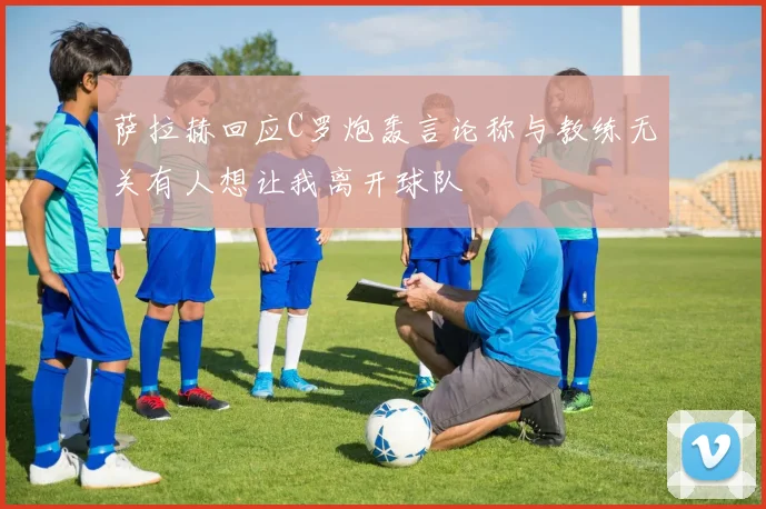 萨拉赫回应C罗炮轰言论称与教练无关有人想让我离开球队