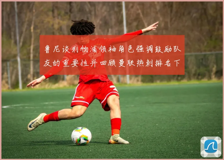 鲁尼谈利物浦领袖角色强调鼓励队友的重要性并回顾曼联热刺排名下滑经历