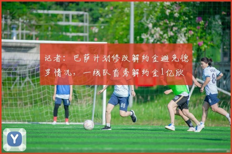记者：巴萨计划修改解约金避免德罗情况，一线队首秀解约金1亿欧