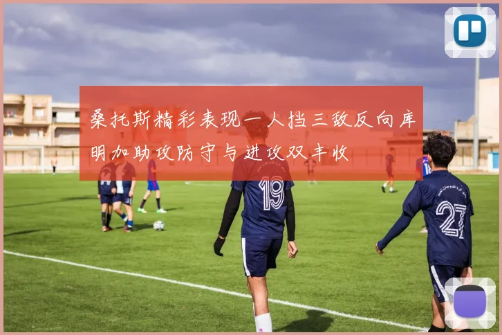 桑托斯精彩表现一人挡三敌反向库明加助攻防守与进攻双丰收