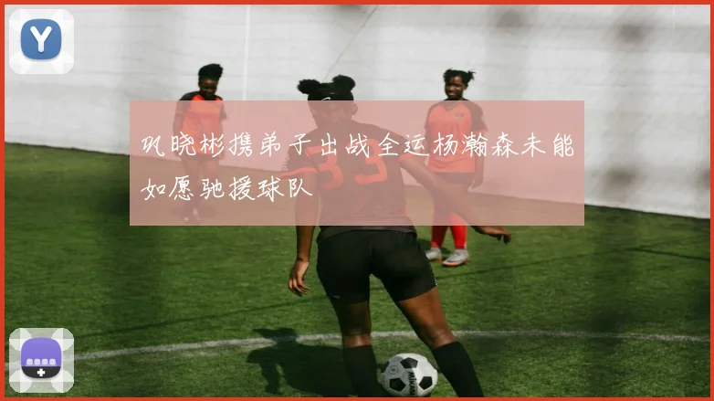 巩晓彬携弟子出战全运杨瀚森未能如愿驰援球队