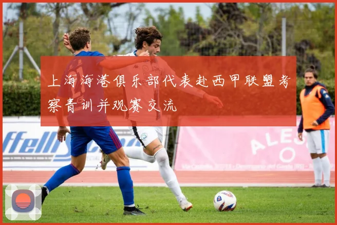 上海海港俱乐部代表赴西甲联盟考察青训并观赛交流